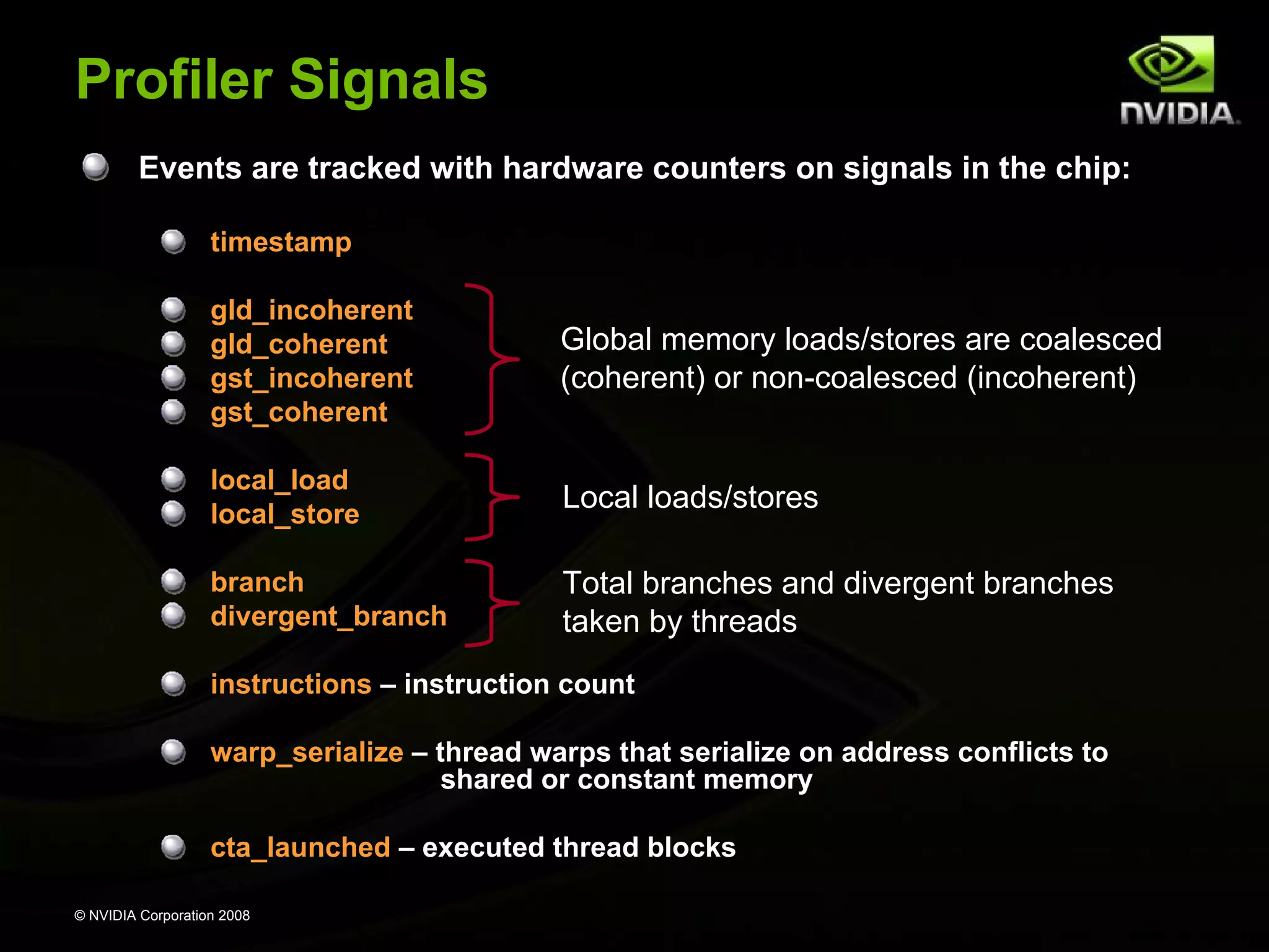 Profiler Signals
Events are tracked with hardware counters on signals in the chip:
timestamp
gld_incoherent
gld_coherent
gst_incoherent
gst_coherent

Global memory loads/stores are coalesced
(coherent) or non-coalesced (incoherent)

local_load
local_store

Local loads/stores

branch
divergent_branch

Total branches and divergent branches
taken by threads

instructions – instruction count
warp_serialize – thread warps that serialize on address conflicts to
shared or constant memory
cta_launched – executed thread blocks
© NVIDIA Corporation 2008

 