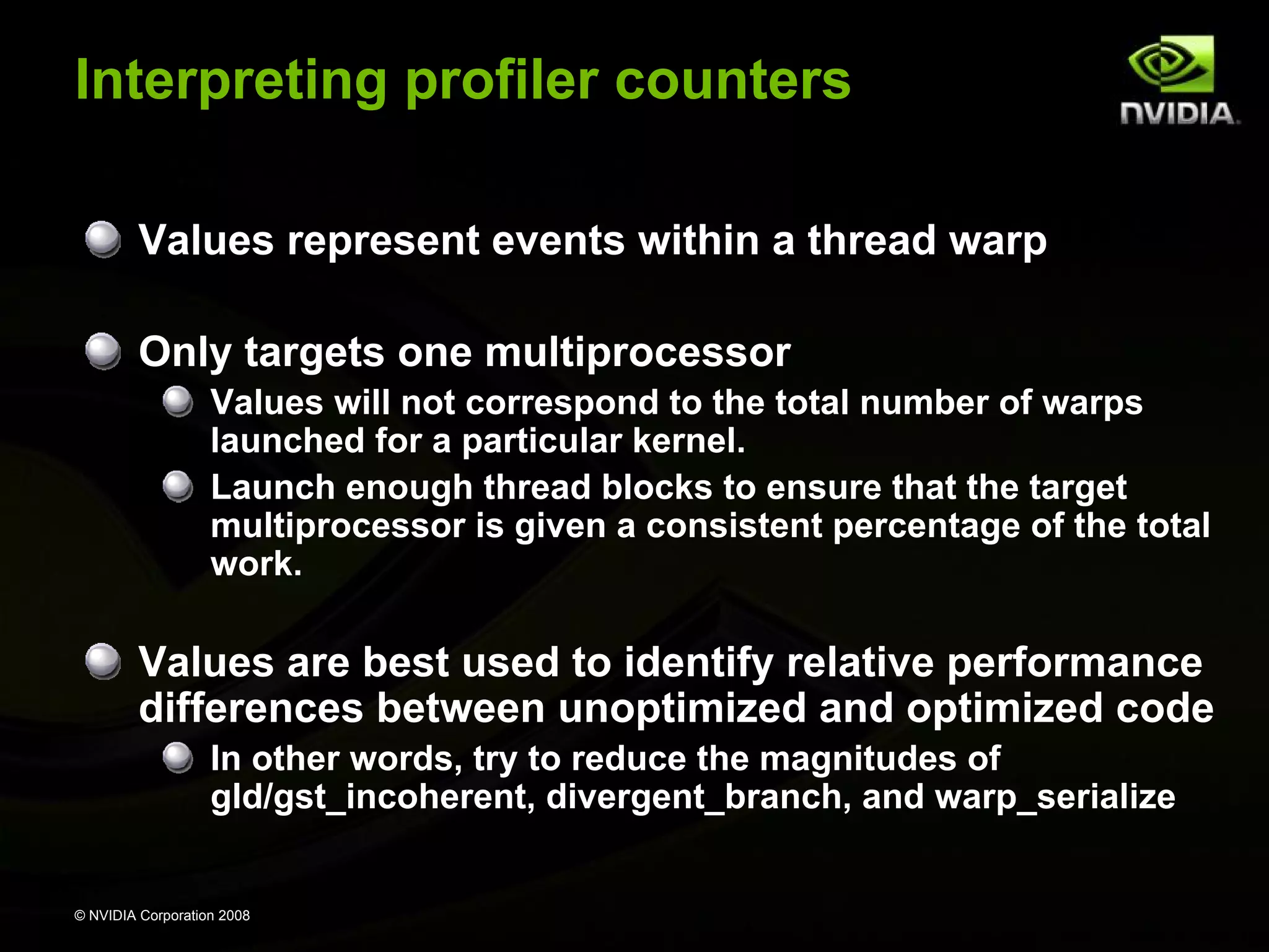 Interpreting profiler counters
Values represent events within a thread warp
Only targets one multiprocessor
Values will not correspond to the total number of warps
launched for a particular kernel.
Launch enough thread blocks to ensure that the target
multiprocessor is given a consistent percentage of the total
work.

Values are best used to identify relative performance
differences between unoptimized and optimized code
In other words, try to reduce the magnitudes of
gld/gst_incoherent, divergent_branch, and warp_serialize

© NVIDIA Corporation 2008

 