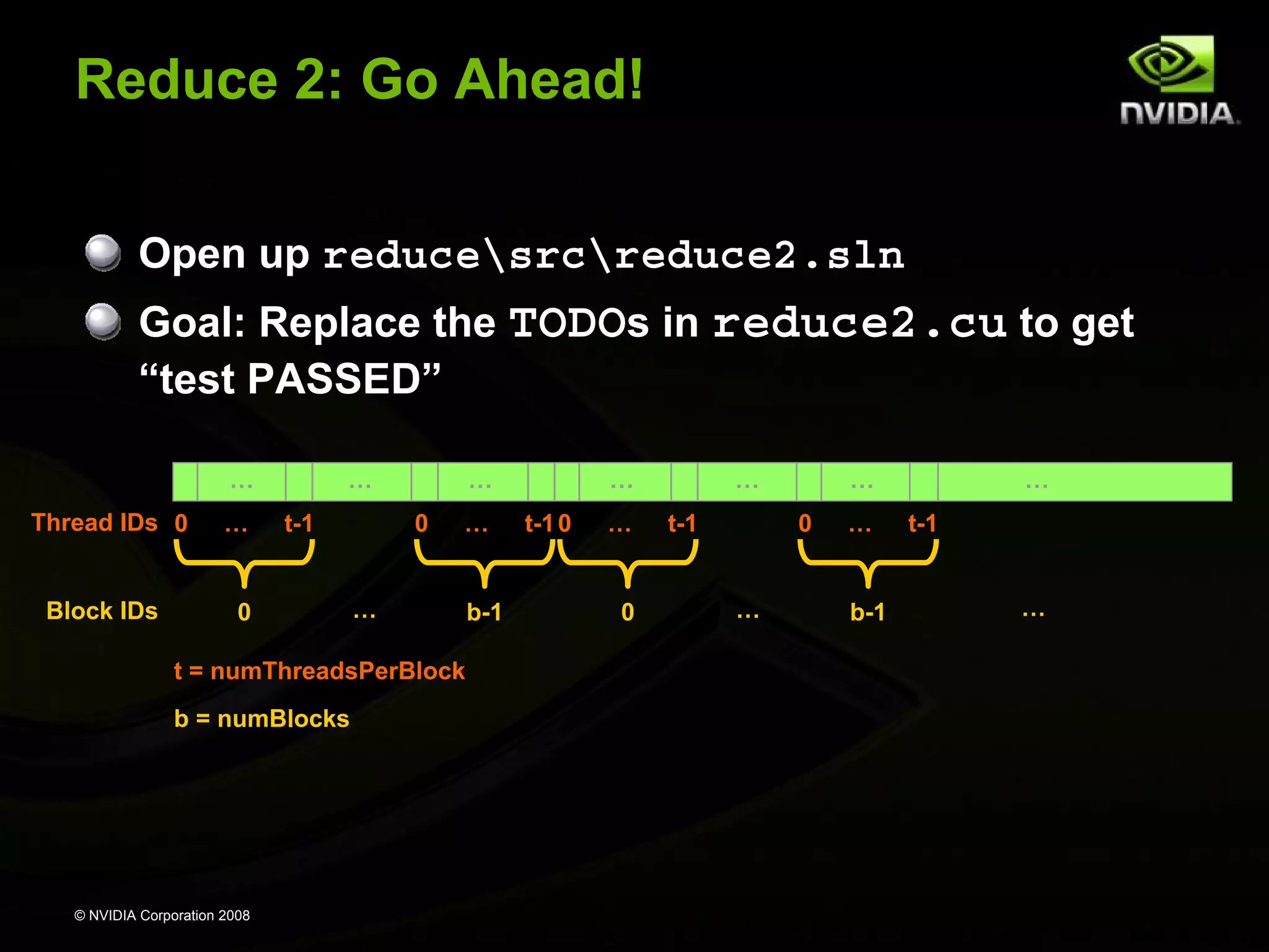Reduce 2: Go Ahead!
Open up reducesrcreduce2.sln
Goal: Replace the TODOs in reduce2.cu to get
“test PASSED”
…
Thread IDs 0
Block IDs

…

…
t-1

0

…
0

…

…

t = numThreadsPerBlock
b = numBlocks

© NVIDIA Corporation 2008

b-1

…
t-1 0

…
0

…
t-1

…
0

…

…
b-1

…
t-1
…

 