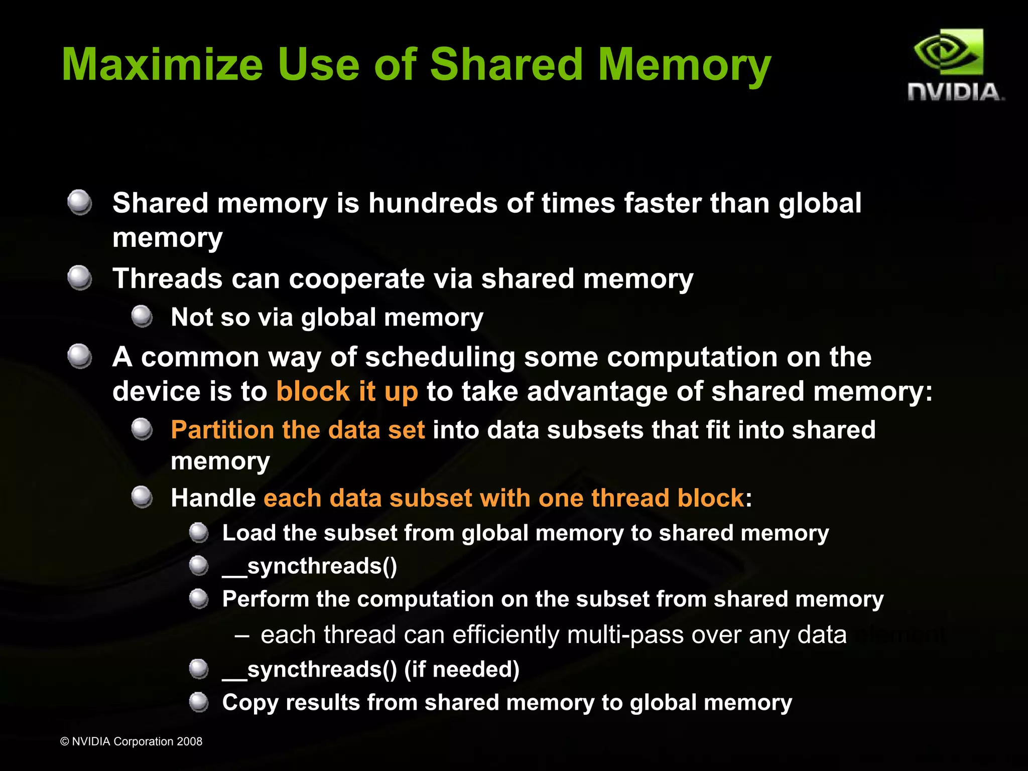 Maximize Use of Shared Memory
Shared memory is hundreds of times faster than global
memory
Threads can cooperate via shared memory
Not so via global memory

A common way of scheduling some computation on the
device is to block it up to take advantage of shared memory:
Partition the data set into data subsets that fit into shared
memory
Handle each data subset with one thread block:
Load the subset from global memory to shared memory
__syncthreads()
Perform the computation on the subset from shared memory

– each thread can efficiently multi-pass over any data element
__syncthreads() (if needed)
Copy results from shared memory to global memory
© NVIDIA Corporation 2008

 