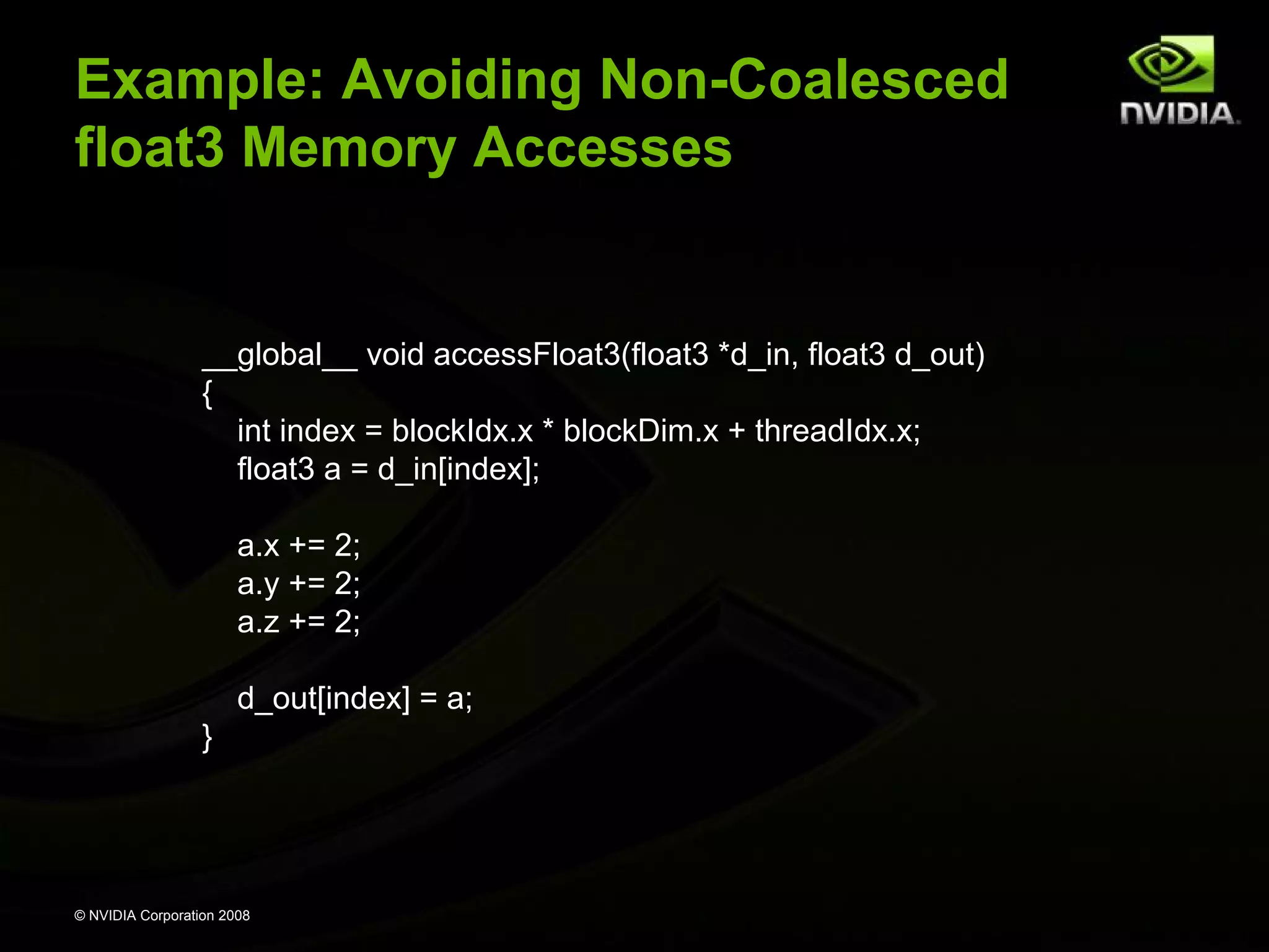 Example: Avoiding Non-Coalesced
float3 Memory Accesses

__global__ void accessFloat3(float3 *d_in, float3 d_out)
{
int index = blockIdx.x * blockDim.x + threadIdx.x;
float3 a = d_in[index];
a.x += 2;
a.y += 2;
a.z += 2;
d_out[index] = a;
}

© NVIDIA Corporation 2008

 