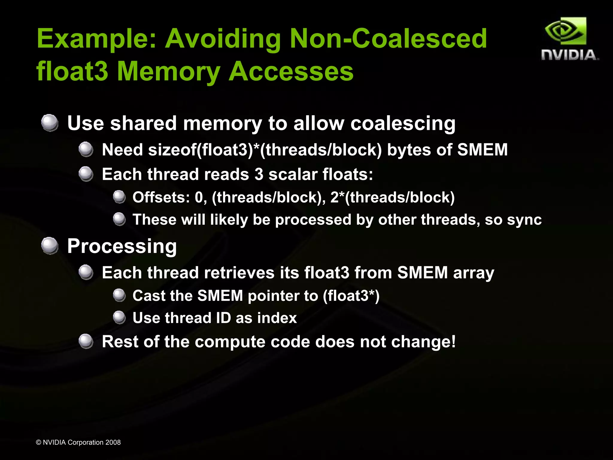 Example: Avoiding Non-Coalesced
float3 Memory Accesses
Use shared memory to allow coalescing
Need sizeof(float3)*(threads/block) bytes of SMEM
Each thread reads 3 scalar floats:
Offsets: 0, (threads/block), 2*(threads/block)
These will likely be processed by other threads, so sync

Processing
Each thread retrieves its float3 from SMEM array
Cast the SMEM pointer to (float3*)
Use thread ID as index

Rest of the compute code does not change!

© NVIDIA Corporation 2008

 