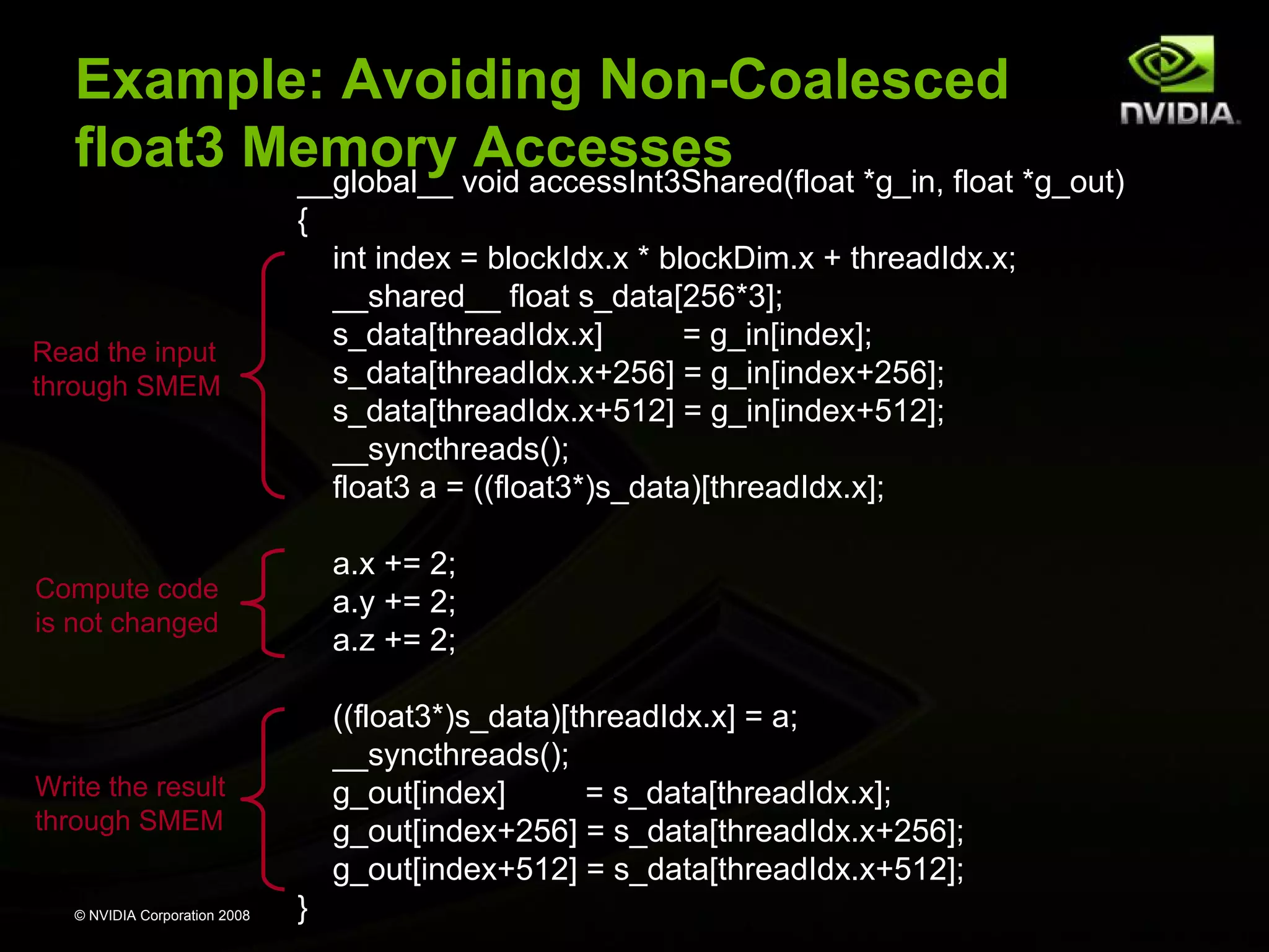 Example: Avoiding Non-Coalesced
float3 Memory void accessInt3Shared(float *g_in, float *g_out)
Accesses
__global__
{

Read the input
through SMEM

int index = blockIdx.x * blockDim.x + threadIdx.x;
__shared__ float s_data[256*3];
s_data[threadIdx.x]
= g_in[index];
s_data[threadIdx.x+256] = g_in[index+256];
s_data[threadIdx.x+512] = g_in[index+512];
__syncthreads();
float3 a = ((float3*)s_data)[threadIdx.x];

Compute code
is not changed

a.x += 2;
a.y += 2;
a.z += 2;

Write the result
through SMEM

((float3*)s_data)[threadIdx.x] = a;
__syncthreads();
g_out[index]
= s_data[threadIdx.x];
g_out[index+256] = s_data[threadIdx.x+256];
g_out[index+512] = s_data[threadIdx.x+512];

© NVIDIA Corporation 2008

}

 