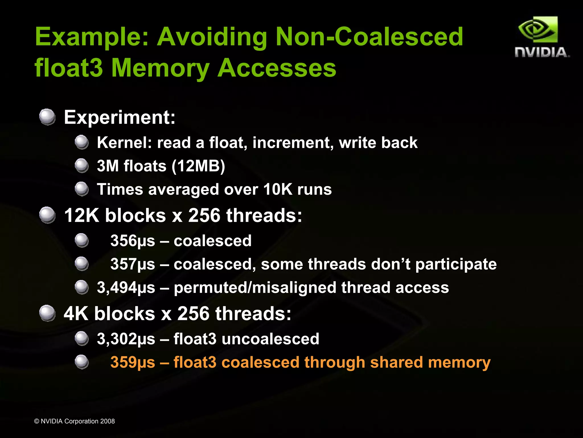 Example: Avoiding Non-Coalesced
float3 Memory Accesses
Experiment:
Kernel: read a float, increment, write back
3M floats (12MB)
Times averaged over 10K runs

12K blocks x 256 threads:
356µs – coalesced
357µs – coalesced, some threads don’t participate
3,494µs – permuted/misaligned thread access

4K blocks x 256 threads:
3,302µs – float3 uncoalesced
359µs – float3 coalesced through shared memory

© NVIDIA Corporation 2008

 