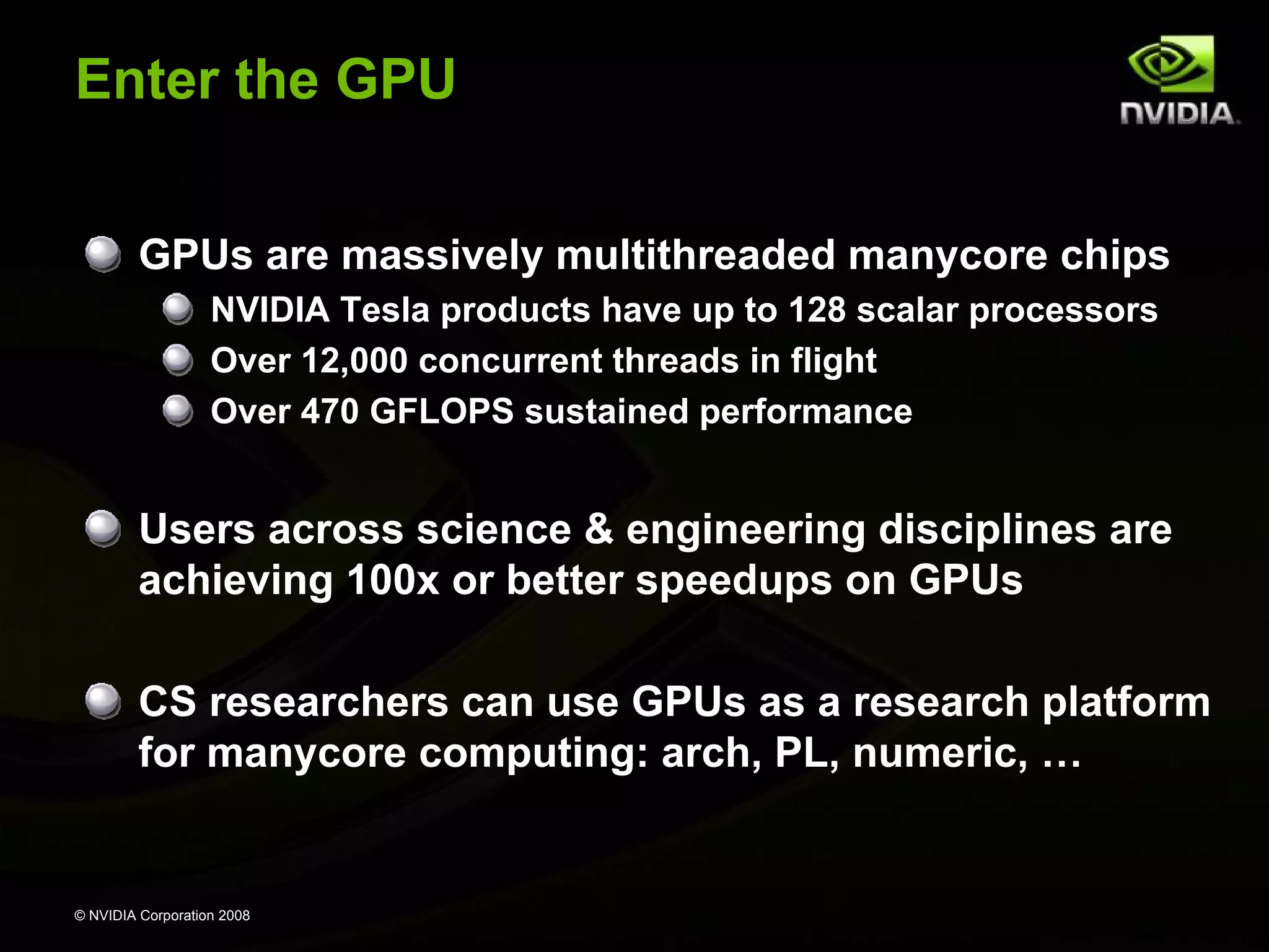 Enter the GPU
GPUs are massively multithreaded manycore chips
NVIDIA Tesla products have up to 128 scalar processors
Over 12,000 concurrent threads in flight
Over 470 GFLOPS sustained performance

Users across science & engineering disciplines are
achieving 100x or better speedups on GPUs
CS researchers can use GPUs as a research platform
for manycore computing: arch, PL, numeric, …

© NVIDIA Corporation 2008

 