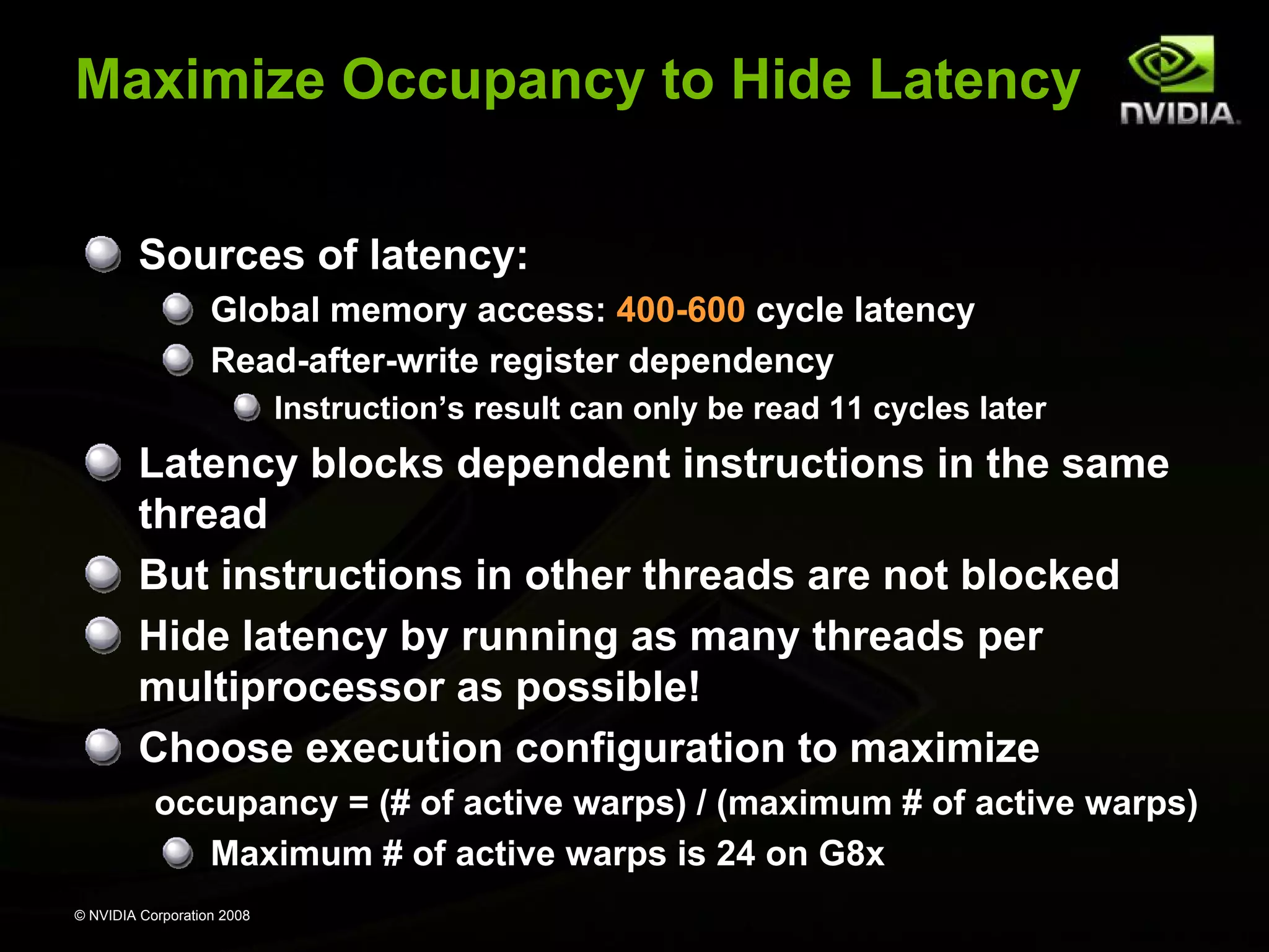 Maximize Occupancy to Hide Latency
Sources of latency:
Global memory access: 400-600 cycle latency
Read-after-write register dependency
Instruction’s result can only be read 11 cycles later

Latency blocks dependent instructions in the same
thread
But instructions in other threads are not blocked
Hide latency by running as many threads per
multiprocessor as possible!
Choose execution configuration to maximize
occupancy = (# of active warps) / (maximum # of active warps)
Maximum # of active warps is 24 on G8x
© NVIDIA Corporation 2008

 