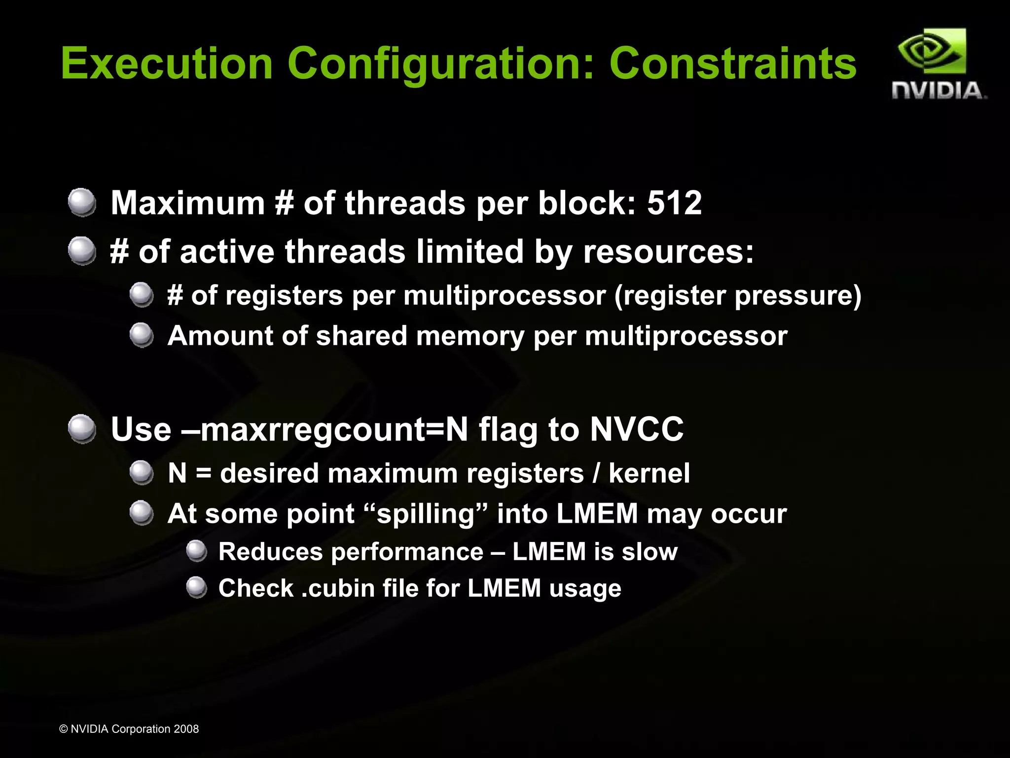 Execution Configuration: Constraints
Maximum # of threads per block: 512
# of active threads limited by resources:
# of registers per multiprocessor (register pressure)
Amount of shared memory per multiprocessor

Use –maxrregcount=N flag to NVCC
N = desired maximum registers / kernel
At some point “spilling” into LMEM may occur
Reduces performance – LMEM is slow
Check .cubin file for LMEM usage

© NVIDIA Corporation 2008

 