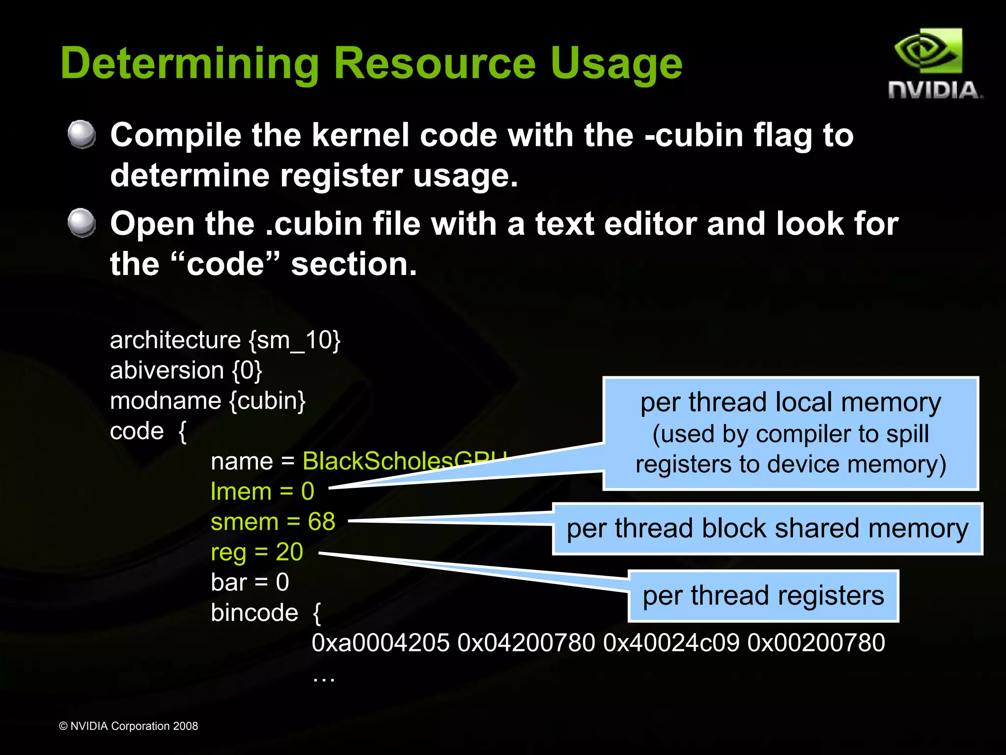 Determining Resource Usage
Compile the kernel code with the -cubin flag to
determine register usage.
Open the .cubin file with a text editor and look for
the “code” section.
architecture {sm_10}
abiversion {0}
modname {cubin}
per thread local memory
code {
(used by compiler to spill
name = BlackScholesGPU
registers to device memory)
lmem = 0
smem = 68
per thread block shared memory
reg = 20
bar = 0
per thread registers
bincode {
0xa0004205 0x04200780 0x40024c09 0x00200780
…
© NVIDIA Corporation 2008

 