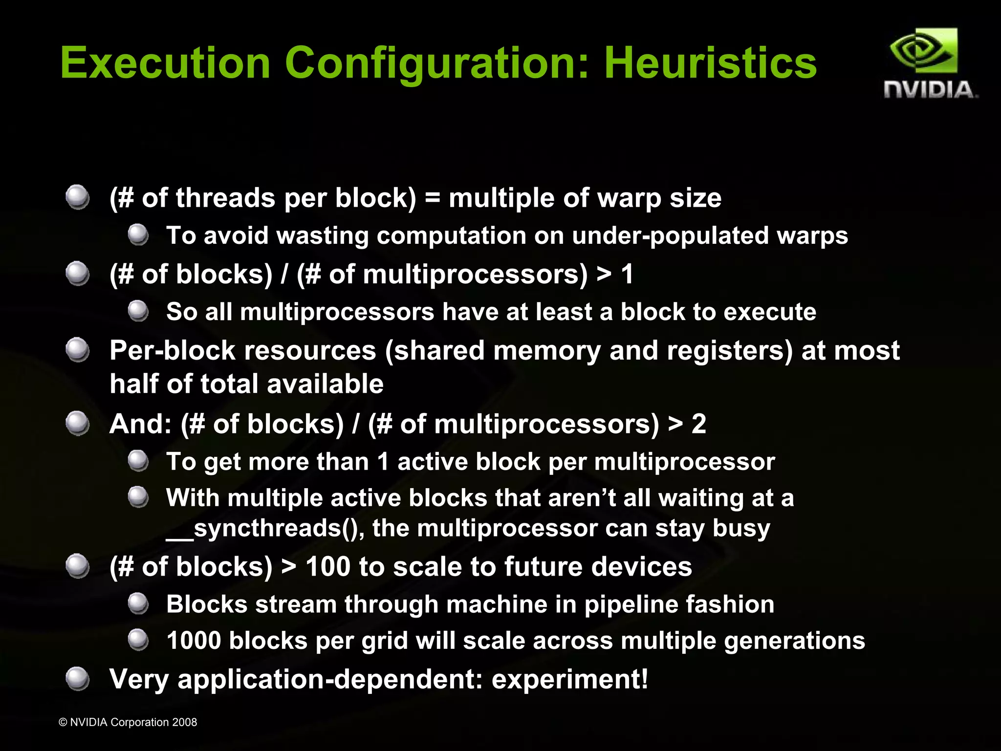 Execution Configuration: Heuristics
(# of threads per block) = multiple of warp size
To avoid wasting computation on under-populated warps

(# of blocks) / (# of multiprocessors) > 1
So all multiprocessors have at least a block to execute

Per-block resources (shared memory and registers) at most
half of total available
And: (# of blocks) / (# of multiprocessors) > 2
To get more than 1 active block per multiprocessor
With multiple active blocks that aren’t all waiting at a
__syncthreads(), the multiprocessor can stay busy

(# of blocks) > 100 to scale to future devices
Blocks stream through machine in pipeline fashion
1000 blocks per grid will scale across multiple generations

Very application-dependent: experiment!
© NVIDIA Corporation 2008

 