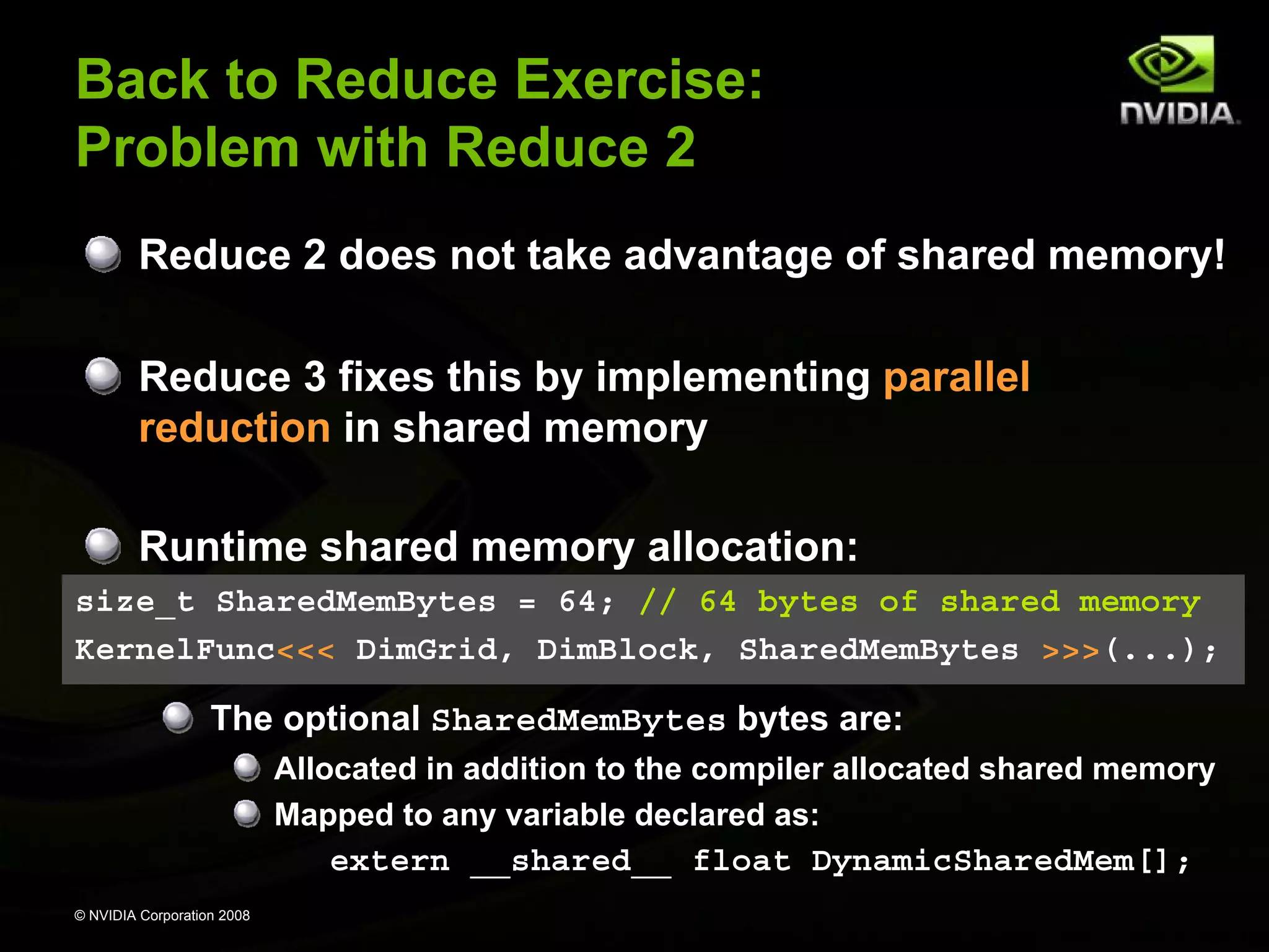 Back to Reduce Exercise:
Problem with Reduce 2
Reduce 2 does not take advantage of shared memory!
Reduce 3 fixes this by implementing parallel
reduction in shared memory
Runtime shared memory allocation:
size_t SharedMemBytes = 64; // 64 bytes of shared memory
KernelFunc<<< DimGrid, DimBlock, SharedMemBytes >>>(...);

The optional SharedMemBytes bytes are:
Allocated in addition to the compiler allocated shared memory
Mapped to any variable declared as:

extern __shared__ float DynamicSharedMem[];
© NVIDIA Corporation 2008

 