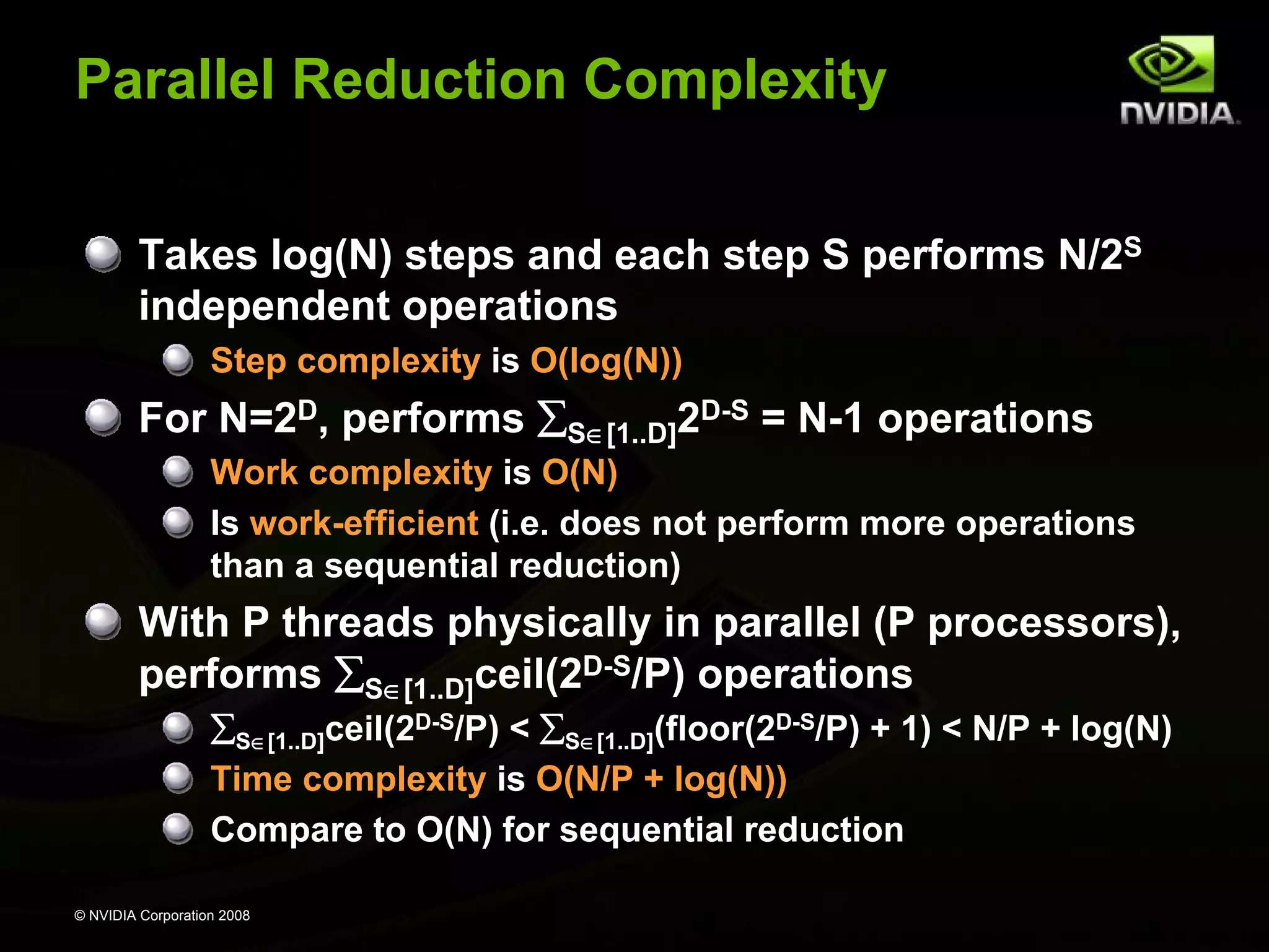 Parallel Reduction Complexity
Takes log(N) steps and each step S performs N/2S
independent operations
Step complexity is O(log(N))

For N=2D, performs ∑S∈[1..D]2D-S = N-1 operations
Work complexity is O(N)
Is work-efficient (i.e. does not perform more operations
than a sequential reduction)

With P threads physically in parallel (P processors),
performs ∑S∈[1..D]ceil(2D-S/P) operations
∑S∈[1..D]ceil(2D-S/P) < ∑S∈[1..D](floor(2D-S/P) + 1) < N/P + log(N)
Time complexity is O(N/P + log(N))
Compare to O(N) for sequential reduction
© NVIDIA Corporation 2008

 