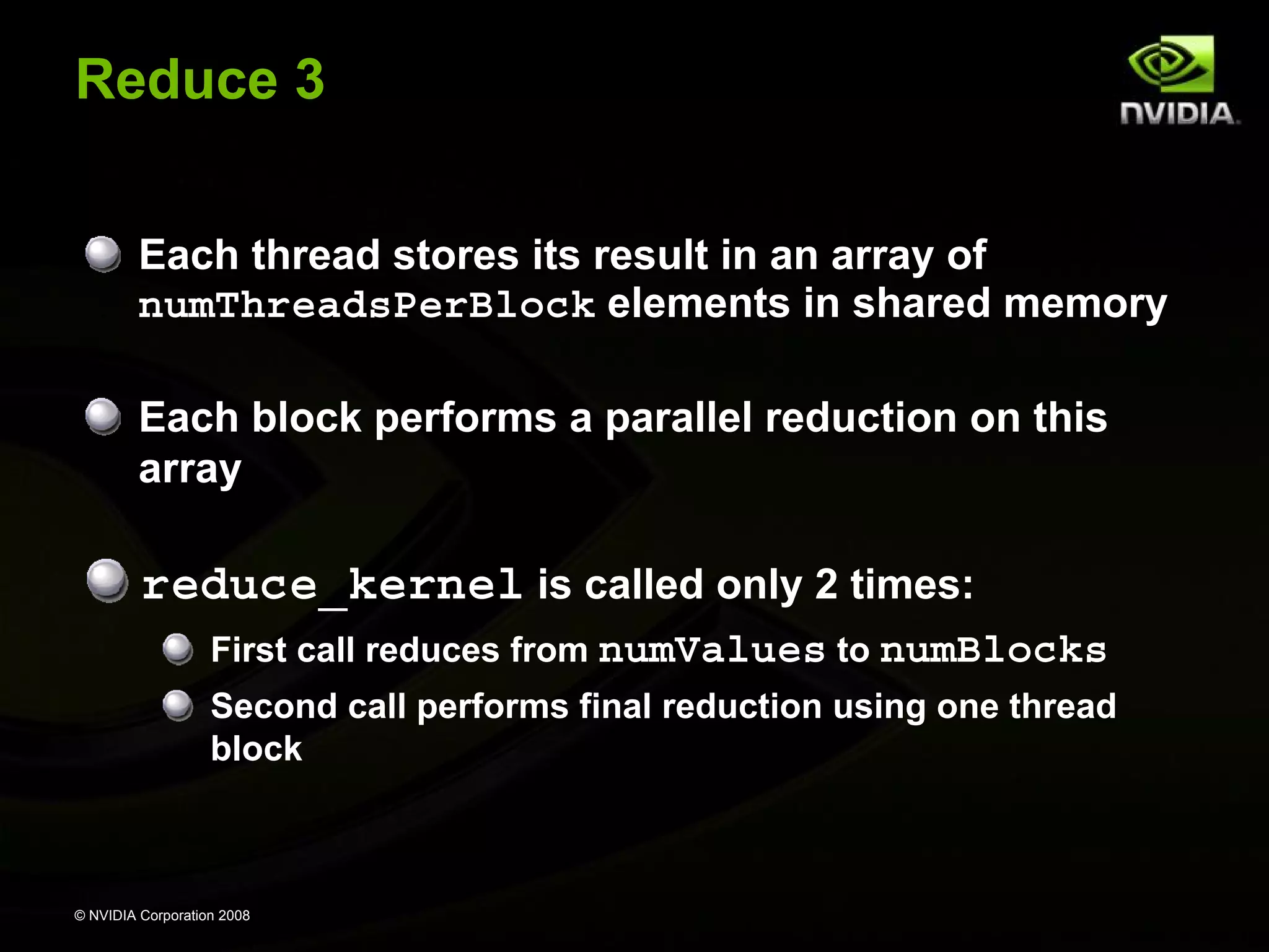 Reduce 3
Each thread stores its result in an array of
numThreadsPerBlock elements in shared memory
Each block performs a parallel reduction on this
array

reduce_kernel is called only 2 times:
First call reduces from numValues to numBlocks
Second call performs final reduction using one thread
block

© NVIDIA Corporation 2008

 