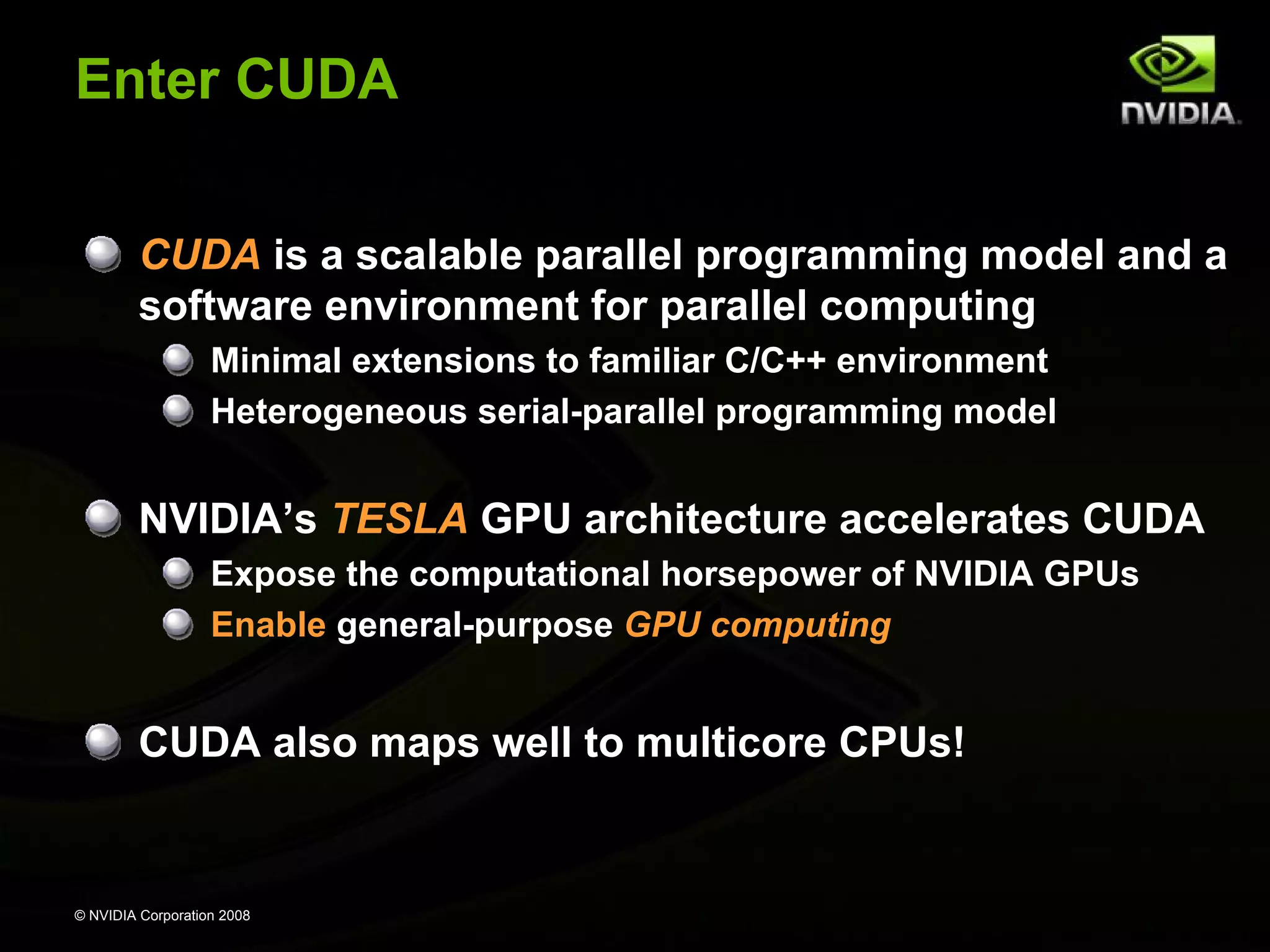 Enter CUDA
CUDA is a scalable parallel programming model and a
software environment for parallel computing
Minimal extensions to familiar C/C++ environment
Heterogeneous serial-parallel programming model

NVIDIA’s TESLA GPU architecture accelerates CUDA
Expose the computational horsepower of NVIDIA GPUs
Enable general-purpose GPU computing

CUDA also maps well to multicore CPUs!

© NVIDIA Corporation 2008

 