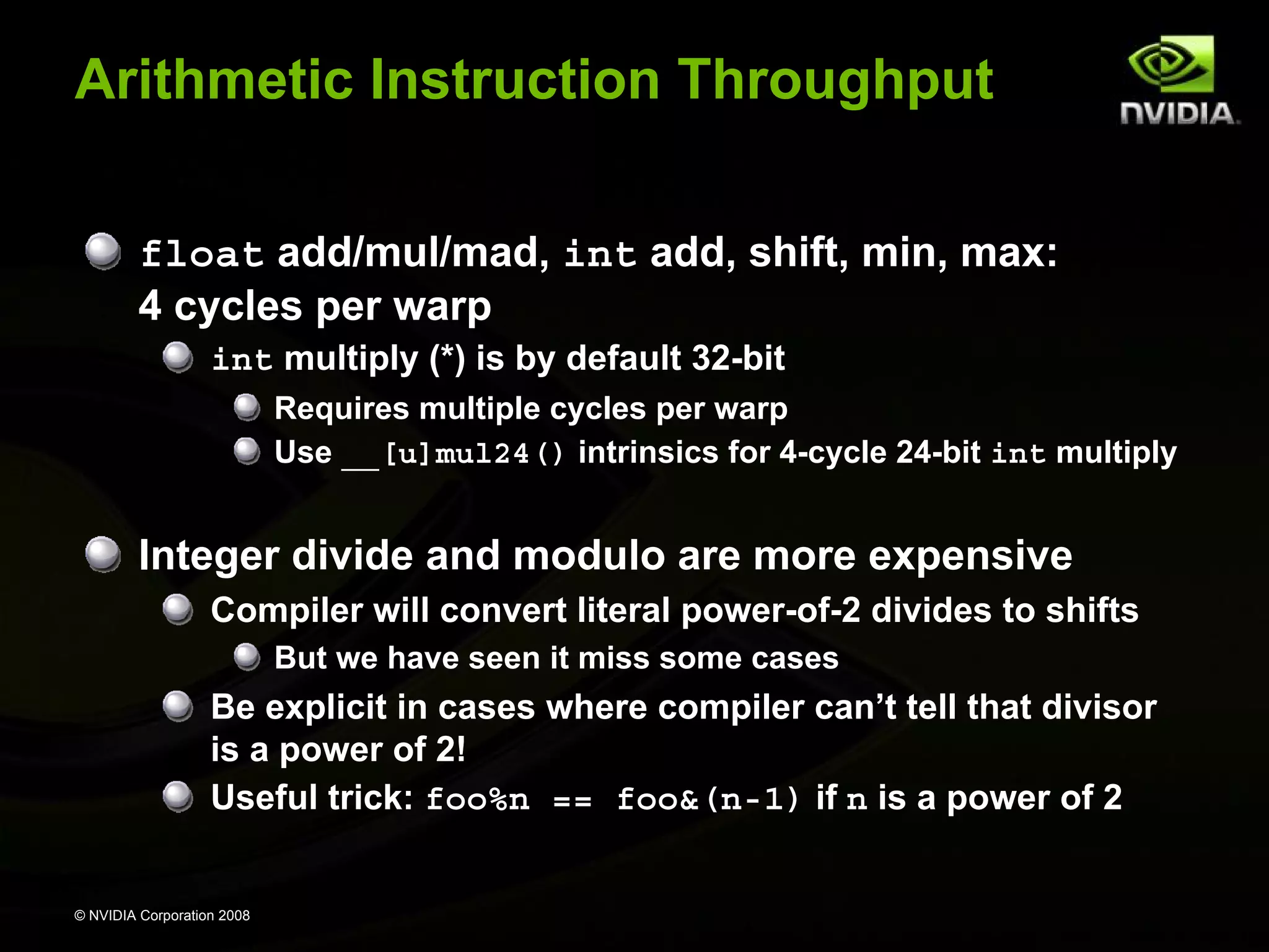 Arithmetic Instruction Throughput
float add/mul/mad, int add, shift, min, max:
4 cycles per warp
int multiply (*) is by default 32-bit
Requires multiple cycles per warp
Use __[u]mul24() intrinsics for 4-cycle 24-bit int multiply

Integer divide and modulo are more expensive
Compiler will convert literal power-of-2 divides to shifts
But we have seen it miss some cases

Be explicit in cases where compiler can’t tell that divisor
is a power of 2!
Useful trick: foo%n == foo&(n-1) if n is a power of 2

© NVIDIA Corporation 2008

 