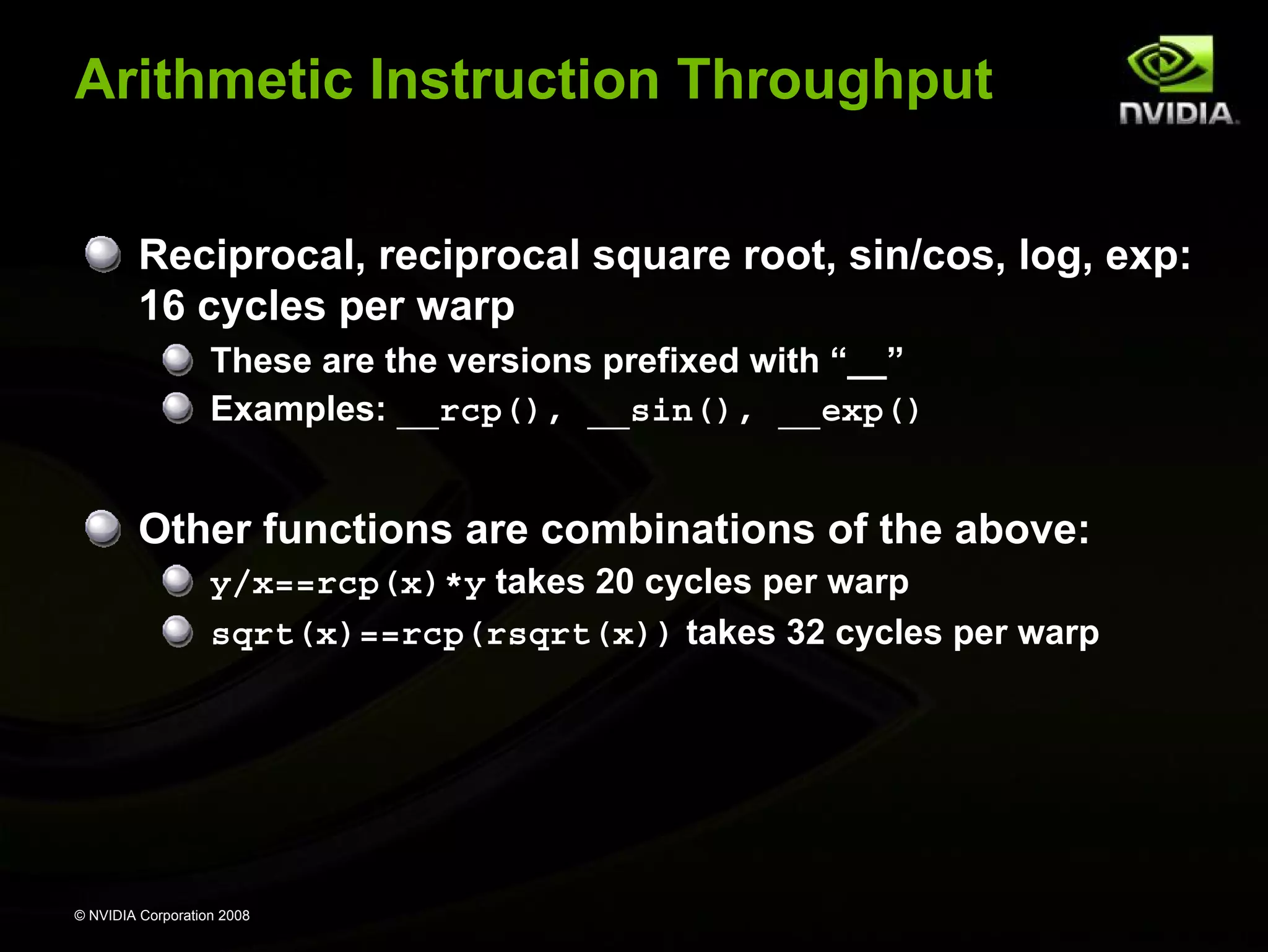 Arithmetic Instruction Throughput
Reciprocal, reciprocal square root, sin/cos, log, exp:
16 cycles per warp
These are the versions prefixed with “__”
Examples: __rcp(), __sin(), __exp()

Other functions are combinations of the above:
y/x==rcp(x)*y takes 20 cycles per warp
sqrt(x)==rcp(rsqrt(x)) takes 32 cycles per warp

© NVIDIA Corporation 2008

 
