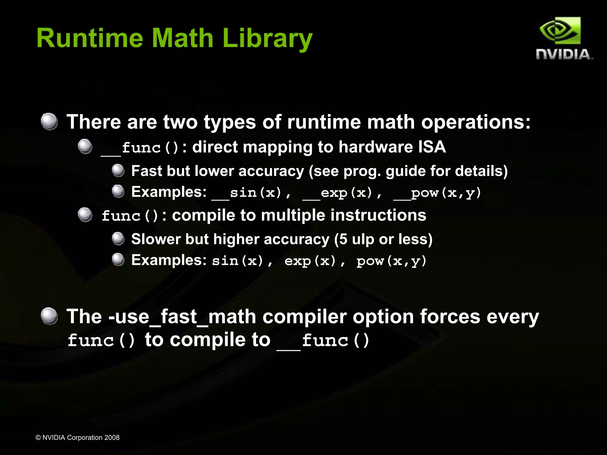 Runtime Math Library
There are two types of runtime math operations:
__func(): direct mapping to hardware ISA
Fast but lower accuracy (see prog. guide for details)
Examples: __sin(x), __exp(x), __pow(x,y)

func(): compile to multiple instructions
Slower but higher accuracy (5 ulp or less)
Examples: sin(x), exp(x), pow(x,y)

The -use_fast_math compiler option forces every
func() to compile to __func()

© NVIDIA Corporation 2008

 