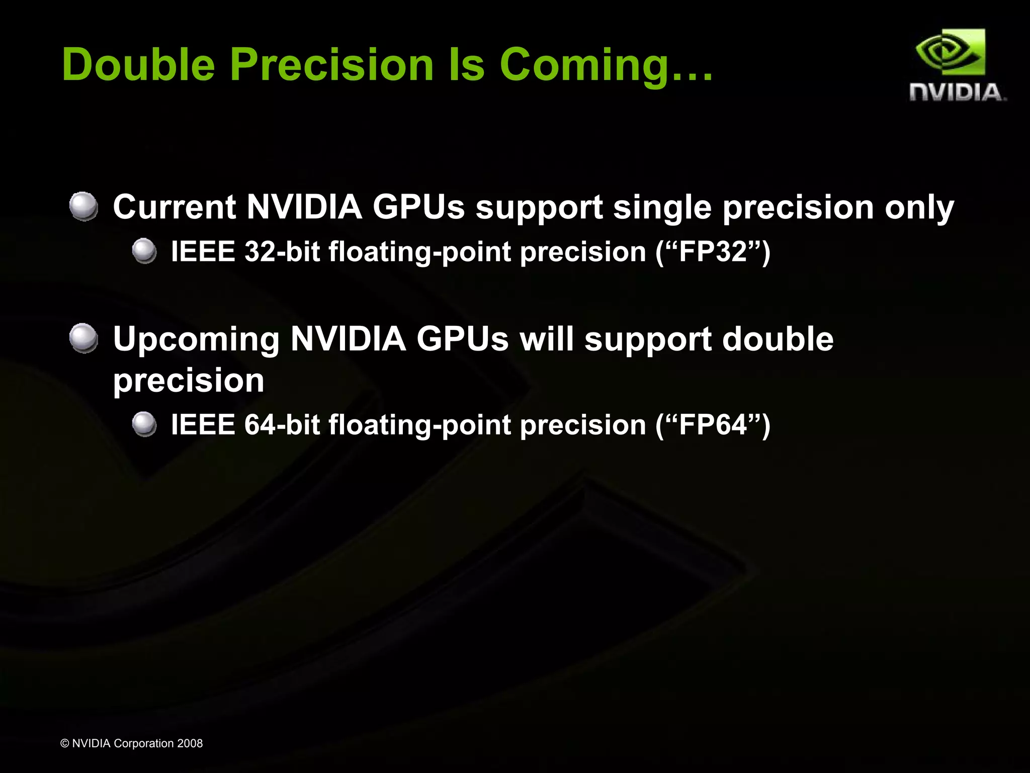 Double Precision Is Coming…
Current NVIDIA GPUs support single precision only
IEEE 32-bit floating-point precision (“FP32”)

Upcoming NVIDIA GPUs will support double
precision
IEEE 64-bit floating-point precision (“FP64”)

© NVIDIA Corporation 2008

 