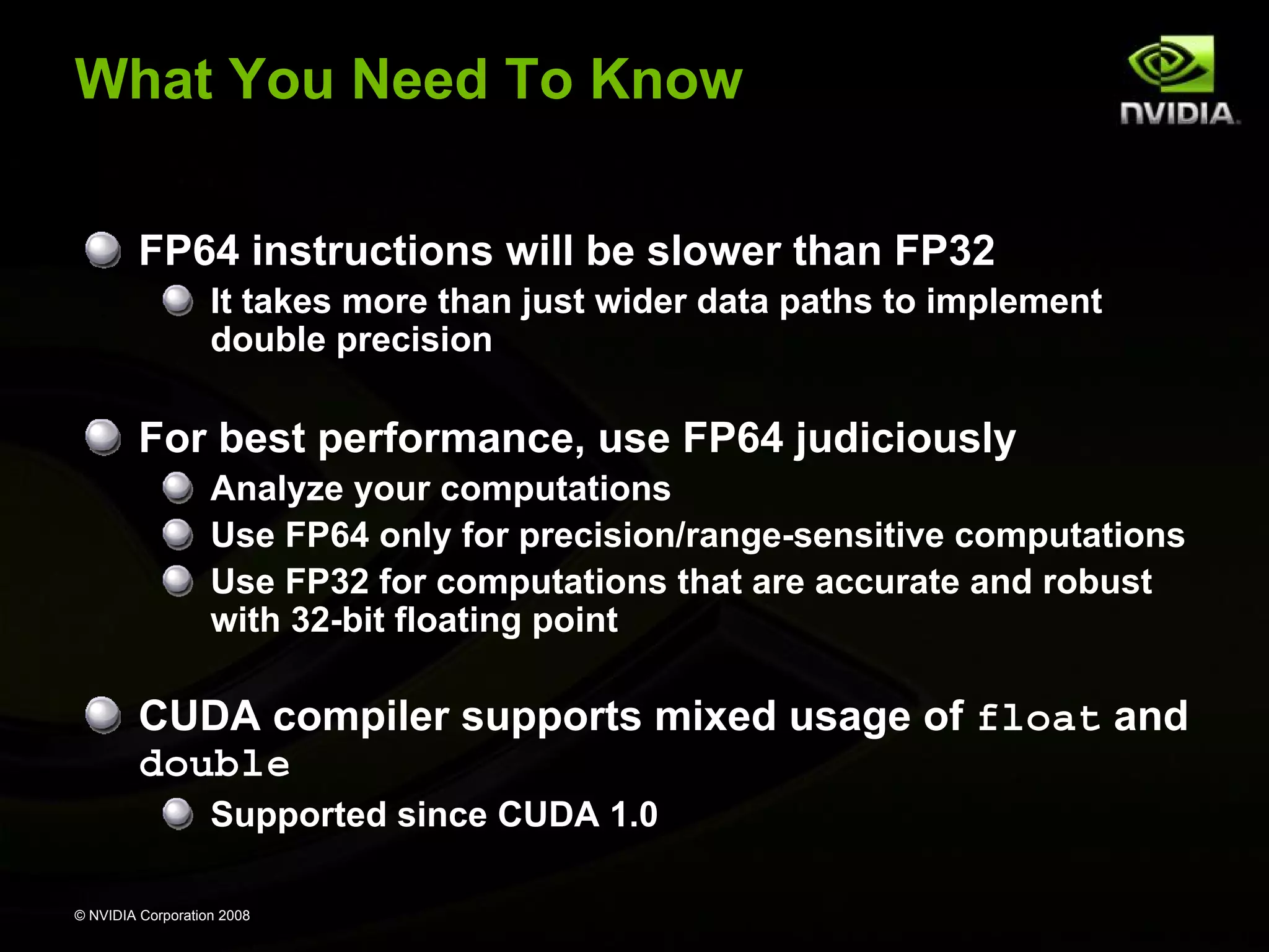 What You Need To Know
FP64 instructions will be slower than FP32
It takes more than just wider data paths to implement
double precision

For best performance, use FP64 judiciously
Analyze your computations
Use FP64 only for precision/range-sensitive computations
Use FP32 for computations that are accurate and robust
with 32-bit floating point

CUDA compiler supports mixed usage of float and
double
Supported since CUDA 1.0
© NVIDIA Corporation 2008

 