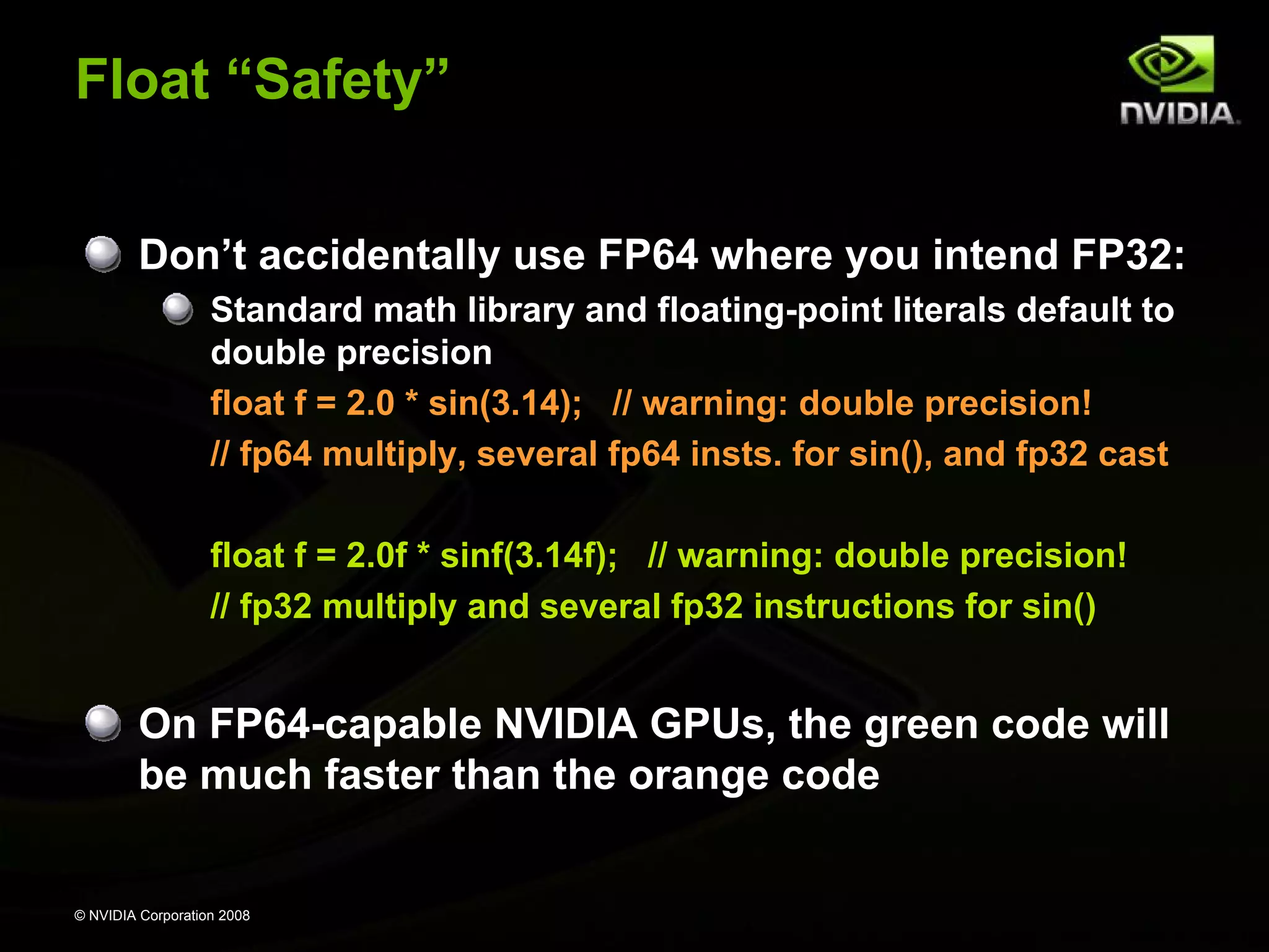 Float “Safety”
Don’t accidentally use FP64 where you intend FP32:
Standard math library and floating-point literals default to
double precision
float f = 2.0 * sin(3.14); // warning: double precision!
// fp64 multiply, several fp64 insts. for sin(), and fp32 cast
float f = 2.0f * sinf(3.14f); // warning: double precision!
// fp32 multiply and several fp32 instructions for sin()

On FP64-capable NVIDIA GPUs, the green code will
be much faster than the orange code

© NVIDIA Corporation 2008

 