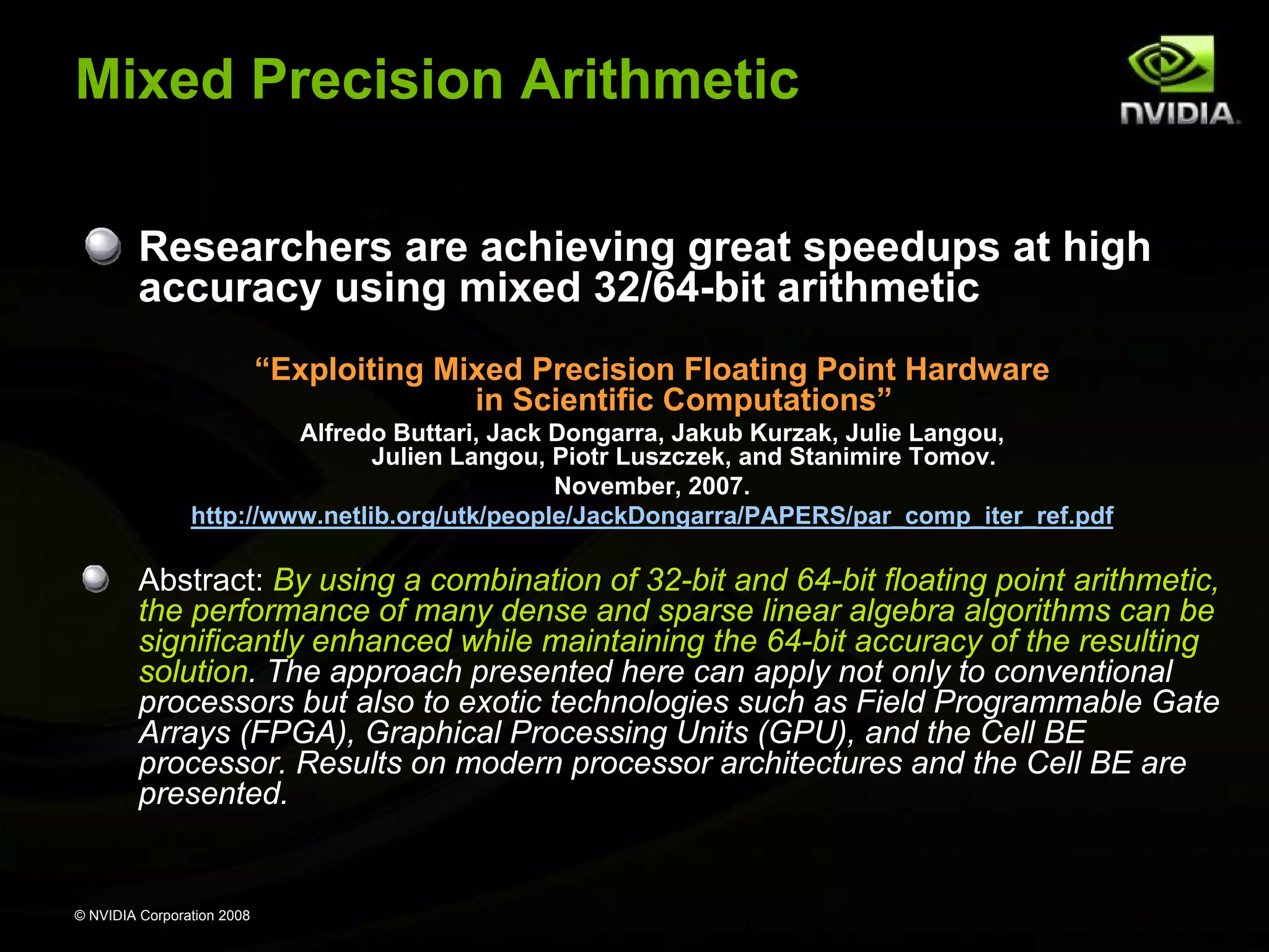 Mixed Precision Arithmetic
Researchers are achieving great speedups at high
accuracy using mixed 32/64-bit arithmetic
“Exploiting Mixed Precision Floating Point Hardware
in Scientific Computations”
Alfredo Buttari, Jack Dongarra, Jakub Kurzak, Julie Langou,
Julien Langou, Piotr Luszczek, and Stanimire Tomov.
November, 2007.
http://www.netlib.org/utk/people/JackDongarra/PAPERS/par_comp_iter_ref.pdf

Abstract: By using a combination of 32-bit and 64-bit floating point arithmetic,
the performance of many dense and sparse linear algebra algorithms can be
significantly enhanced while maintaining the 64-bit accuracy of the resulting
solution. The approach presented here can apply not only to conventional
processors but also to exotic technologies such as Field Programmable Gate
Arrays (FPGA), Graphical Processing Units (GPU), and the Cell BE
processor. Results on modern processor architectures and the Cell BE are
presented.

© NVIDIA Corporation 2008

 