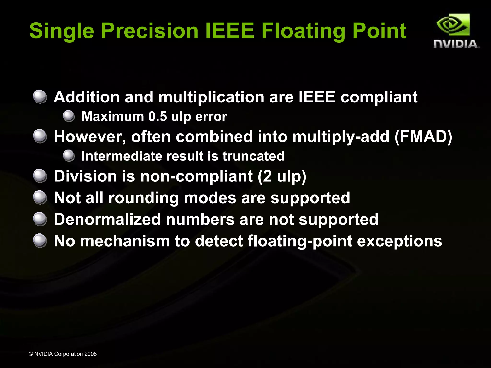 Single Precision IEEE Floating Point
Addition and multiplication are IEEE compliant
Maximum 0.5 ulp error

However, often combined into multiply-add (FMAD)
Intermediate result is truncated

Division is non-compliant (2 ulp)
Not all rounding modes are supported
Denormalized numbers are not supported
No mechanism to detect floating-point exceptions

© NVIDIA Corporation 2008

 