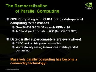 The Democratization
of Parallel Computing
GPU Computing with CUDA brings data-parallel
computing to the masses
Over 46,000,000 CUDA-capable GPUs sold
A “developer kit” costs ~$200 (for 500 GFLOPS)

Data-parallel supercomputers are everywhere!
CUDA makes this power accessible
We’re already seeing innovations in data-parallel
computing

Massively parallel computing has become a
commodity technology!
© NVIDIA Corporation 2008

 