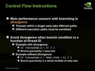 Control Flow Instructions
Main performance concern with branching is
divergence
Threads within a single warp take different paths
Different execution paths must be serialized

Avoid divergence when branch condition is a
function of thread ID
Example with divergence:
If (threadIdx.x > 2) { }
Branch granularity < warp size

Example without divergence:
If (threadIdx.x / WARP_SIZE > 2) { }
Branch granularity is a whole multiple of warp size
© NVIDIA Corporation 2008

 