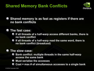 Shared Memory Bank Conflicts
Shared memory is as fast as registers if there are
no bank conflicts
The fast case:
If all threads of a half-warp access different banks, there is
no bank conflict
If all threads of a half-warp read the same word, there is
no bank conflict (broadcast)

The slow case:
Bank conflict: multiple threads in the same half-warp
access the same bank
Must serialize the accesses
Cost = max # of simultaneous accesses to a single bank
© NVIDIA Corporation 2008

 