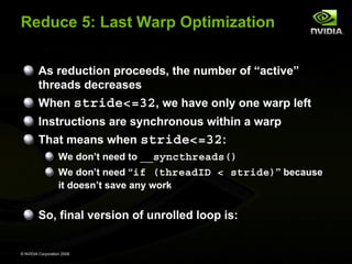 Reduce 5: Last Warp Optimization
As reduction proceeds, the number of “active”
threads decreases
When stride<=32, we have only one warp left
Instructions are synchronous within a warp
That means when stride<=32:
We don’t need to __syncthreads()
We don’t need “if (threadID < stride)” because
it doesn’t save any work

So, final version of unrolled loop is:

© NVIDIA Corporation 2008

 