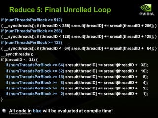 Reduce 5: Final Unrolled Loop
if (numThreadsPerBlock >= 512)
{ __syncthreads(); if (threadID < 256) sresult[threadID] += sresult[threadID + 256]; }
if (numThreadsPerBlock >= 256)
{ __syncthreads(); if (threadID < 128) sresult[threadID] += sresult[threadID + 128]; }
if (numThreadsPerBlock >= 128)
{ __syncthreads(); if (threadID < 64) sresult[threadID] += sresult[threadID + 64]; }
__syncthreads();
if (threadID < 32) {
if (numThreadsPerBlock >= 64) sresult[threadID] += sresult[threadID + 32];
if (numThreadsPerBlock >= 32) sresult[threadID] += sresult[threadID + 16];
if (numThreadsPerBlock >= 16) sresult[threadID] += sresult[threadID + 8];
if (numThreadsPerBlock >= 8) sresult[threadID] += sresult[threadID + 4];
if (numThreadsPerBlock >= 4) sresult[threadID] += sresult[threadID + 2];
if (numThreadsPerBlock >= 2) sresult[threadID] += sresult[threadID + 1];
}

All code in blue will be evaluated at compile time!
© NVIDIA Corporation 2008

 