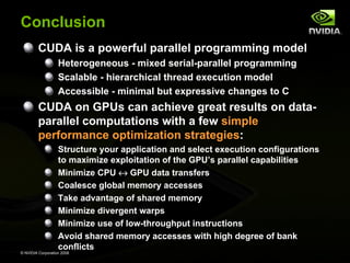 Conclusion
CUDA is a powerful parallel programming model
Heterogeneous - mixed serial-parallel programming
Scalable - hierarchical thread execution model
Accessible - minimal but expressive changes to C

CUDA on GPUs can achieve great results on dataparallel computations with a few simple
performance optimization strategies:
Structure your application and select execution configurations
to maximize exploitation of the GPU’s parallel capabilities
Minimize CPU ↔ GPU data transfers
Coalesce global memory accesses
Take advantage of shared memory
Minimize divergent warps
Minimize use of low-throughput instructions
Avoid shared memory accesses with high degree of bank
conflicts
© NVIDIA Corporation 2008

 