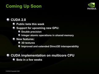 Coming Up Soon
CUDA 2.0
Public beta this week
Support for upcoming new GPU:
Double precision
Integer atomic operations in shared memory

New features:
3D textures
Improved and extended Direct3D interoperability

CUDA implementation on multicore CPU
Beta in a few weeks

© NVIDIA Corporation 2008

 