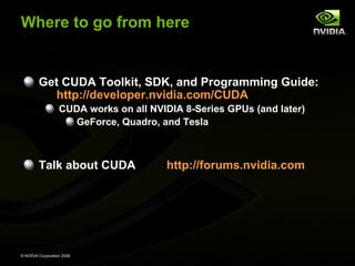 Where to go from here

Get CUDA Toolkit, SDK, and Programming Guide:
http://developer.nvidia.com/CUDA
CUDA works on all NVIDIA 8-Series GPUs (and later)
GeForce, Quadro, and Tesla

Talk about CUDA

© NVIDIA Corporation 2008

http://forums.nvidia.com

 
