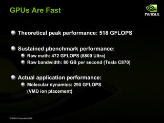 GPUs Are Fast
Theoretical peak performance: 518 GFLOPS
Sustained μbenchmark performance:
Raw math: 472 GFLOPS (8800 Ultra)
Raw bandwidth: 80 GB per second (Tesla C870)

Actual application performance:
Molecular dynamics: 290 GFLOPS
(VMD ion placement)

© NVIDIA Corporation 2008

 
