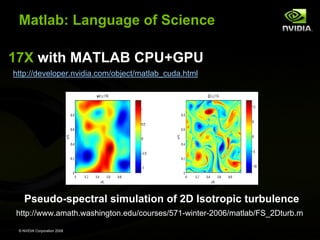 Matlab: Language of Science
17X with MATLAB CPU+GPU
http://developer.nvidia.com/object/matlab_cuda.html

Pseudo-spectral simulation of 2D Isotropic turbulence
http://www.amath.washington.edu/courses/571-winter-2006/matlab/FS_2Dturb.m
© NVIDIA Corporation 2008

 