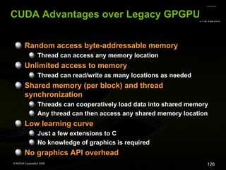CUDA Advantages over Legacy GPGPU
Random access byte-addressable memory
Thread can access any memory location

Unlimited access to memory
Thread can read/write as many locations as needed

Shared memory (per block) and thread
synchronization
Threads can cooperatively load data into shared memory
Any thread can then access any shared memory location

Low learning curve
Just a few extensions to C
No knowledge of graphics is required

No graphics API overhead
© NVIDIA Corporation 2008

128

 