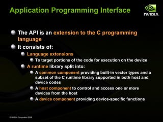 Application Programming Interface
The API is an extension to the C programming
language
It consists of:
Language extensions
To target portions of the code for execution on the device

A runtime library split into:
A common component providing built-in vector types and a
subset of the C runtime library supported in both host and
device codes
A host component to control and access one or more
devices from the host
A device component providing device-specific functions

© NVIDIA Corporation 2008

 