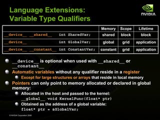 Language Extensions:
Variable Type Qualifiers
Memory

Scope

Lifetime

__device__ __shared__

int SharedVar;

shared

block

block

__device__

int GlobalVar;

global

grid

application

constant

grid

application

__device__ __constant__ int ConstantVar;

__device__ is optional when used with __shared__ or
__constant__
Automatic variables without any qualifier reside in a register
Except for large structures or arrays that reside in local memory

Pointers can only point to memory allocated or declared in global
memory:
Allocated in the host and passed to the kernel:
__global__ void KernelFunc(float* ptr)
Obtained as the address of a global variable:
float* ptr = &GlobalVar;
© NVIDIA Corporation 2008

 