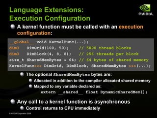 Language Extensions:
Execution Configuration
A kernel function must be called with an execution
configuration:
__global__ void KernelFunc(...);
dim3
DimGrid(100, 50);
// 5000 thread blocks
dim3
DimBlock(4, 8, 8);
// 256 threads per block
size_t SharedMemBytes = 64; // 64 bytes of shared memory
KernelFunc<<< DimGrid, DimBlock, SharedMemBytes >>>(...);

The optional SharedMemBytes bytes are:
Allocated in addition to the compiler allocated shared memory
Mapped to any variable declared as:

extern __shared__ float DynamicSharedMem[];

Any call to a kernel function is asynchronous
Control returns to CPU immediately
© NVIDIA Corporation 2008

 