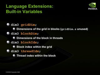 Language Extensions:
Built-in Variables
dim3 gridDim;
Dimensions of the grid in blocks (gridDim.z unused)

dim3 blockDim;
Dimensions of the block in threads

dim3 blockIdx;
Block index within the grid

dim3 threadIdx;
Thread index within the block

© NVIDIA Corporation 2008

 
