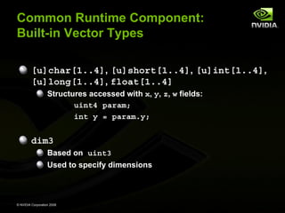 Common Runtime Component:
Built-in Vector Types
[u]char[1..4], [u]short[1..4], [u]int[1..4],
[u]long[1..4], float[1..4]
Structures accessed with x, y, z, w fields:
uint4 param;
int y = param.y;

dim3
Based on uint3
Used to specify dimensions

© NVIDIA Corporation 2008

 