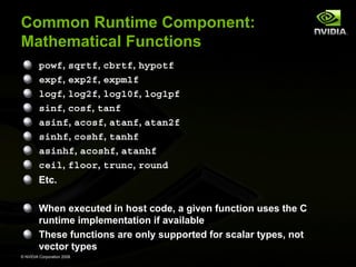 Common Runtime Component:
Mathematical Functions
powf, sqrtf, cbrtf, hypotf
expf, exp2f, expm1f
logf, log2f, log10f, log1pf
sinf, cosf, tanf
asinf, acosf, atanf, atan2f
sinhf, coshf, tanhf
asinhf, acoshf, atanhf
ceil, floor, trunc, round
Etc.
When executed in host code, a given function uses the C
runtime implementation if available
These functions are only supported for scalar types, not
vector types
© NVIDIA Corporation 2008

 