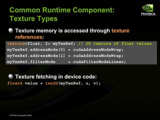 Common Runtime Component:
Texture Types
Texture memory is accessed through texture
references:
texture<float, 2> myTexRef; // 2D texture of float values
myTexRef.addressMode[0] = cudaAddressModeWrap;
myTexRef.addressMode[1] = cudaAddressModeWrap;
myTexRef.filterMode
= cudaFilterModeLinear;

Texture fetching in device code:
float4 value = tex2D(myTexRef, u, v);

© NVIDIA Corporation 2008

 