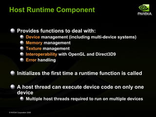Host Runtime Component
Provides functions to deal with:
Device management (including multi-device systems)
Memory management
Texture management
Interoperability with OpenGL and Direct3D9
Error handling

Initializes the first time a runtime function is called
A host thread can execute device code on only one
device
Multiple host threads required to run on multiple devices
© NVIDIA Corporation 2008

 