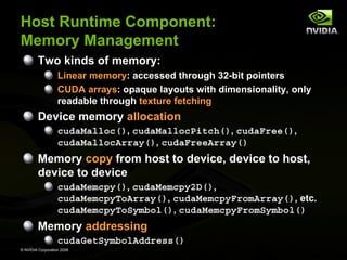 Host Runtime Component:
Memory Management
Two kinds of memory:
Linear memory: accessed through 32-bit pointers
CUDA arrays: opaque layouts with dimensionality, only
readable through texture fetching

Device memory allocation
cudaMalloc(), cudaMallocPitch(), cudaFree(),
cudaMallocArray(), cudaFreeArray()

Memory copy from host to device, device to host,
device to device
cudaMemcpy(), cudaMemcpy2D(),
cudaMemcpyToArray(), cudaMemcpyFromArray(), etc.
cudaMemcpyToSymbol(), cudaMemcpyFromSymbol()

Memory addressing
cudaGetSymbolAddress()
© NVIDIA Corporation 2008

 