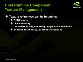 Host Runtime Component:
Texture Management
Texture references can be bound to:
CUDA arrays
Linear memory
1D texture only, no filtering, integer texture coordinate

cudaBindTexture(), cudaUnbindTexture()

© NVIDIA Corporation 2008

 