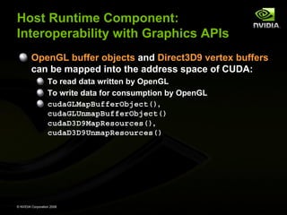 Host Runtime Component:
Interoperability with Graphics APIs
OpenGL buffer objects and Direct3D9 vertex buffers
can be mapped into the address space of CUDA:
To read data written by OpenGL
To write data for consumption by OpenGL
cudaGLMapBufferObject(),
cudaGLUnmapBufferObject()
cudaD3D9MapResources(),
cudaD3D9UnmapResources()

© NVIDIA Corporation 2008

 