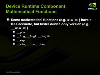 Device Runtime Component:
Mathematical Functions
Some mathematical functions (e.g. sin(x)) have a
less accurate, but faster device-only version (e.g.
__sin(x))
__pow
__log, __log2, __log10
__exp
__sin, __cos, __tan

© NVIDIA Corporation 2008

 