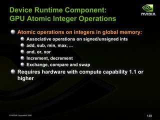 Device Runtime Component:
GPU Atomic Integer Operations
Atomic operations on integers in global memory:
Associative operations on signed/unsigned ints
add, sub, min, max, ...
and, or, xor
Increment, decrement
Exchange, compare and swap

Requires hardware with compute capability 1.1 or
higher

© NVIDIA Corporation 2008

148

 