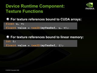 Device Runtime Component:
Texture Functions
For texture references bound to CUDA arrays:
float u, v;
float4 value = tex2D(myTexRef, u, v);

For texture references bound to linear memory:
int i;
float4 value = tex2D(myTexRef, i);

© NVIDIA Corporation 2008

 